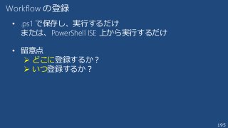 195
Workflow の登録
• .ps1 で保存し、実行するだけ
または、PowerShell ISE 上から実行するだけ
• 留意点
 どこに登録するか？
 いつ登録するか？
 