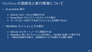 197
Workflow の登録先と実行環境について
• In-process 実行
 Activity はローカルに登録される
 PowerShell クライアントホスト上での実行
 ワークフローが終了するまでセッションを切断できない
• Workflow セッション上での実行
 Activity はリモートノードに登録される
 Workflow 用に PS セッションを作成し、WinRM を通して実行する
 一時的な切断が可能で、長時間のジョブを実行する際に便利
 