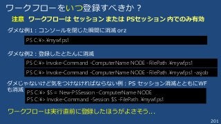 201
ワークフローをいつ登録すべきか？
注意 ワークフローは セッション または PSセッション 内でのみ有効
PS C:¥> Invoke-Command -ComputerName NODE -FilePath .¥mywf.ps1
ダメな例2：登録したとたんに消滅
PS C:¥> $S = New-PSSession -ComputerName NODE
PS C:¥> Invoke-Command -Session $S -FilePath .¥mywf.ps1
ダメじゃないけど気をつけなければならない例：PS セッション消滅とともにWF
も消滅
PS C:¥>.¥mywf.ps1
ダメな例1：コンソールを閉じた瞬間に消滅 orz
ワークフローは実行直前に登録したほうがよさそう...
PS C:¥> Invoke-Command -ComputerName NODE -FilePath .¥mywf.ps1 -asjob
 
