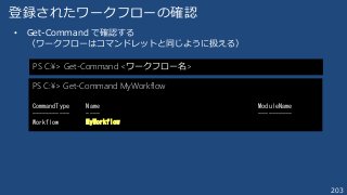 203
登録されたワークフローの確認
• Get-Command で確認する
（ワークフローはコマンドレットと同じように扱える）
PS C:¥> Get-Command <ワークフロー名>
PS C:¥> Get-Command MyWorkflow
CommandType Name ModuleName
----------- ---- ----------
Workflow MyWorkflow
 