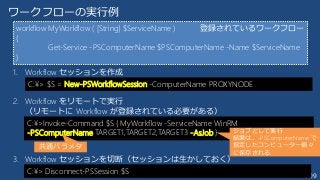 209
ワークフローの実行例
1. Workflow セッションを作成
2. Workflow をリモートで実行
（リモートに Workflow が登録されている必要がある）
3. Workflow セッションを切断（セッションは生かしておく）
C:¥> $S = New-PSWorkflowSession -ComputerName PROXYNODE
C:¥>Invoke-Command $S { MyWorkflow -ServiceName WinRM
-PSComputerName TARGET1,TARGET2,TARGET3 -AsJob }
workflow MyWorkflow ( [String] $ServiceName )
{
Get-Service -PSComputerName $PSComputerName -Name $ServiceName
}
登録されているワークフロー
共通パラメタ
ジョブとして実行
結果は、-PSComputerName で
指定したコンピューター個々
に保存される
C:¥> Disconnect-PSSession $S
 
