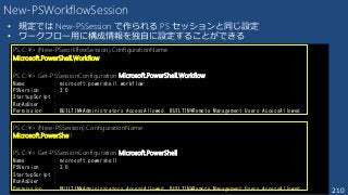210
New-PSWorkflowSession
• 規定では New-PSSession で作られる PS セッションと同じ設定
• ワークフロー用に構成情報を独自に設定することができる
PS C:¥> (New-PSworkflowSession).ConfigurationName
Microsoft.PowerShell.Workflow
PS C:¥> Get-PSSessionConfiguration Microsoft.PowerShell.Workflow
Name : microsoft.powershell.workflow
PSVersion : 3.0
StartupScript :
RunAsUser :
Permission : BUILTIN¥Administrators AccessAllowed, BUILTIN¥Remote Management Users AccessAllowed
PS C:¥> (New-PSSession).ConfigurationName
Microsoft.PowerShell
PS C:¥> Get-PSSessionConfiguration Microsoft.PowerShell
Name : microsoft.powershell
PSVersion : 3.0
StartupScript :
RunAsUser :
Permission : BUILTIN¥Administrators AccessAllowed, BUILTIN¥Remote Management Users AccessAllowed
 