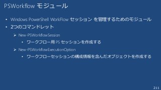 211
PSWorkflow モジュール
• Windows PowerShell WorkFlow セッション を管理するためのモジュール
• 2つのコマンドレット
 New-PSWorkflowSession
• ワークフロー用 PS セッションを作成する
 New-PSWorkflowExecutionOption
• ワークフローセッションの構成情報を含んだオブジェクトを作成する
 