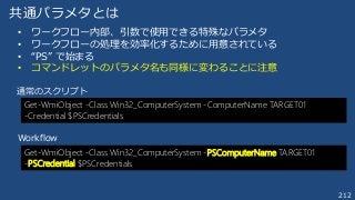 212
共通パラメタとは
Get-WmiObject -Class Win32_ComputerSystem -PSComputerName TARGET01
-PSCredential $PSCredentials
Get-WmiObject -Class Win32_ComputerSystem -ComputerName TARGET01
-Credential $PSCredentials
• ワークフロー内部、引数で使用できる特殊なパラメタ
• ワークフローの処理を効率化するために用意されている
• “PS” で始まる
• コマンドレットのパラメタ名も同様に変わることに注意
通常のスクリプト
Workflow
 