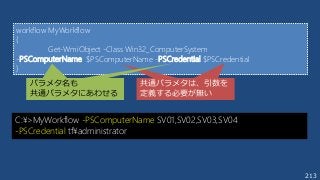 213
C:¥>MyWorkflow -PSComputerName SV01,SV02,SV03,SV04
-PSCredential tf¥administrator
workflow MyWorkflow
{
Get-WmiObject -Class Win32_ComputerSystem
-PSComputerName $PSComputerName -PSCredential $PSCredential
}
共通パラメタは引数を定
義する必要は無い
共通パラメタは、引数を
定義する必要が無い
パラメタ名も共通パラメ
タにあわせる
パラメタ名も
共通パラメタにあわせる
 