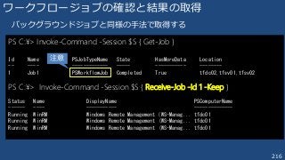 216
ワークフロージョブの確認と結果の取得
バックグラウンドジョブと同様の手法で取得する
PS C:¥> Invoke-Command -Session $S { Get-Job }
Id Name PSJobTypeName State HasMoreData Location
-- ---- ------------- ----- ----------- --------
1 Job1 PSWorkflowJob Completed True tfdc02,tfsv01,tfsv02
PS C:¥> Invoke-Command -Session $S { Receive-Job -Id 1 -Keep }
Status Name DisplayName PSComputerName
------ ---- ----------- --------------
Running WinRM Windows Remote Management (WS-Manag... tfdc01
Running WinRM Windows Remote Management (WS-Manag... tfdc01
Running WinRM Windows Remote Management (WS-Manag... tfdc01
注意
 