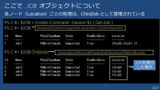 217
ここで...JOB オブジェクトについて
PS C:¥> $JOB = Invoke-Command -Session $S { Get-Job }
PS C:¥> $JOB
Id Name PSJobTypeName State HasMoreData Location
-- ---- ------------- ----- ----------- --------
1 Job1 PSWorkflowJob Completed True tfdc02,tfsv01,tf...
PS C:¥> $JOB.ChildJobs
Id Name PSJobTypeName State HasMoreData Location
-- ---- ------------- ----- ----------- --------
2 Job2 PSWorkflowJob Completed True tfdc02
3 Job3 PSWorkflowJob Completed True tfsv01
4 Job4 PSWorkflowJob Completed True tfsv03
Deserialized.System.Management.Automation.ContainerParentJob
Deserialized.Microsoft.PowerShell.Workflow.PSWorkflowJob
各ノード（Location）ごとの処理は、ChildJob として管理されている
JOBを実行
した場所
 