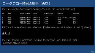 219
ワークフロー結果の取得（再び）
PS C:¥> Invoke-Command -Session $S {Get-Job -IncludeChildJob}
Id Name PSJobTypeName State HasMoreData Location Command
-- ---- ------------- ----- ----------- -------- ------
1 Job1 PSWorkflowJob Completed False tfdc02,tfsv01,tfsv03 myw...
2 Job2 PSWorkflowJob Completed False tfdc02 MyW...
3 Job3 PSWorkflowJob Completed False tfsv01 MyW...
4 Job4 PSWorkflowJob Completed False tfsv03 MyW...
PS C:¥> Invoke-Command -Session $S {Receive-Job -Job (Get-Job -Id 4) -Keep}
または
PS C:¥> Invoke-Command -Session $S {Receive-Job -Job (Get-Job)
-Location tfsv02 -Keep }
 