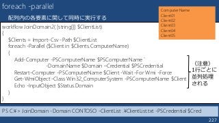 227
foreach -parallel
配列内の各要素に関して同時に実行する
workflow JoinDomain2( [string[]] $ClientList)
{
$Clients = Import-Csv -Path $ClientList
foreach -Parallel ($Client in $Clients.ComputerName)
{
Add-Computer -PSComputerName $PSComputerName `
-DomainName $Domain –Credential $PSCredential
Restart-Computer -PSComputerName $Client -Wait -For Wmi -Force
Get-WmiObject -Class Win32_ComputerSystem -PSComputerName $Client
Echo -InputObject $Status.Domain
}
}
ComputerName
Client01
Client02
Client03
Client04
Client05
PS C:¥> JoinDomain -Domain CONTOSO -ClientList .¥ClientList.txt -PSCredential $Cred
（注意）
1行ごとに
並列処理
される
 
