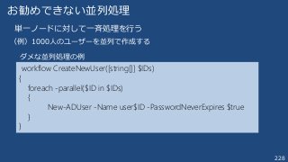 228
お勧めできない並列処理
単一ノードに対して一斉処理を行う
（例）1000人のユーザーを並列で作成する
workflow CreateNewUser([string[]] $IDs)
{
foreach -parallel($ID in $IDs)
{
New-ADUser -Name user$ID -PasswordNeverExpires $true
}
}
ダメな並列処理の例
 
