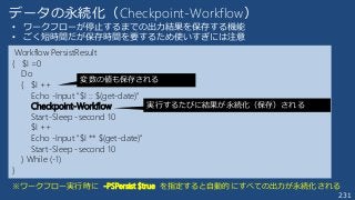 231
データの永続化（Checkpoint-Workflow）
• ワークフローが停止するまでの出力結果を保存する機能
• ごく短時間だが保存時間を要するため使いすぎには注意
Workflow PersistResult
{ $I =0
Do
{ $I ++
Echo -Input "$I :: $(get-date)"
Checkpoint-Workflow
Start-Sleep -second 10
$I ++
Echo -Input "$I ** $(get-date)"
Start-Sleep -second 10
} While (-1)
}
実行するたびに結果が永続化（保存）される
変数の値も保存される
※ワークフロー実行時に -PSPersist $true を指定すると自動的にすべての出力が永続化される
 