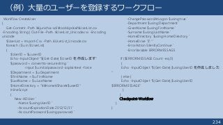 234
（例）大量のユーザーを登録するワークフロー
Workflow CreateUser
{
Get-Content -Path ¥¥junichia-vdi¥tools¥ps¥wf¥UserList.csv
-Encoding String | Out-File -Path .¥UserList_Unicode.csv -Encoding
unicode
$UserList = Import-Csv -Path .¥UserList_Unicode.csv
foreach ($u in $UserList)
{
$UserID = $u.userID
Echo -InputObject “$(Get-Date) $UserID を作成します"
$password = convertto-securestring `
-Input $u.initialpassword -asplaintext -force
$Department = $u.Department
$FirstName = $u.FirstName
$LastName = $u.LastName
$HomeDirectory = "¥¥Home¥Share¥$userID"
InlineScript
{
New-ADUser `
-Name $using:UserID `
-AccountExpirationDate 2012/12/31 `
-AccountPassword $using:password `
-ChangePasswordAtLogon $using:true `
-Department $using:Department `
-GivenName $using:FirstName `
-Surname $using:LastName `
-HomeDirectory $using:HomeDirectory `
-HomeDrive "Z:" `
-ErrorAction SilentlyContinue `
-ErrorVariable ERRORMESSAGE
If ($ERRORMESSAGE.Count -eq 0)
{
Echo -InputObject “$(Get-Date),$using:UserID を作成しました
"
} else {
Echo -InputObject “$(Get-Date),$using:UserID
$ERRORMESSAGE"
}
}
Checkpoint-Workflow
}
}
 