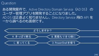 240
Question
ある開発案件で、Active Directory Domain Service（AD DS） の
ユーザー管理アプリを開発することになりました。
AD DS は正直よく知りませんし、Directory Service 用の API を
一から調べるのも面倒です。
 