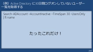 243
（例）Active Directory に30日間ログオンしていないユーザー
一覧を取得する
Search-ADAccount –AccountInactive –TimeSpan 30 -UsersOnly
| ft name
たったこれだけ！
 