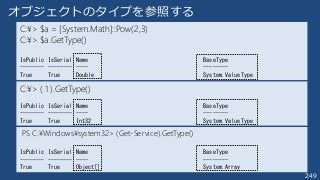249
C:¥> $a = [System.Math]::Pow(2,3)
C:¥> $a.GetType()
IsPublic IsSerial Name BaseType
-------- -------- ---- --------
True True Double System.ValueType
オブジェクトのタイプを参照する
C:¥> ( 1 ).GetType()
IsPublic IsSerial Name BaseType
-------- -------- ---- --------
True True Int32 System.ValueType
PS C:¥Windows¥system32> (Get-Service).GetType()
IsPublic IsSerial Name BaseType
-------- -------- ---- --------
True True Object[] System.Array
 