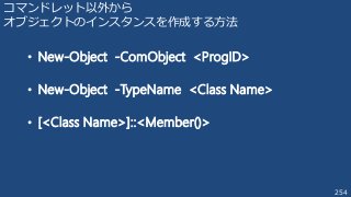 254
コマンドレット以外から
オブジェクトのインスタンスを作成する方法
• New-Object -ComObject <ProgID>
• New-Object -TypeName <Class Name>
• [<Class Name>]::<Member()>
 