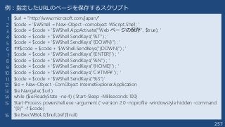 257
$url = "http://www.microsoft.com/japan/"
$code = '$WShell = New-Object -comobject WScript.Shell; '
$code = $code + '$WShell.AppActivate(''Web ページの保存'', $true); '
$code = $code + '$WShell.SendKeys(''%T'') ; '
$code = $code + '$WShell.SendKeys(''{DOWN}'') ; '
##$code = $code + '$WShell.SendKeys(''{DOWN}'') ; '
$code = $code + '$WShell.SendKeys(''{ENTER}'') ; '
$code = $code + '$WShell.SendKeys(''%N'') ; '
$code = $code + '$WShell.SendKeys(''{HOME}'') ; '
$code = $code + '$WShell.SendKeys(''C:¥TMP¥'') ; '
$code = $code + '$WShell.SendKeys(''%S'')'
$ie = New-Object -ComObject InternetExplorer.Application
$ie.Navigate( $url )
while ($ie.ReadyState -ne 4) { Start-Sleep -Milliseconds 100}
Start-Process powershell.exe -argument ('-version 2.0 -noprofile -windowstyle hidden -command
"{0}"' -f $code)
$ie.ExecWB(4,0,$null,[ref]$null)
例：指定したURLのページを保存するスクリプト
1
2
3
4
5
6
7
8
9
10
11
12
13
14
15
16
 