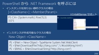 259
PowerShell から .NET Framework を呼ぶには
PS >$Net = New-Object -TypeName System.Net.WebClient
PS >$Net.DownloadFile("http://bing.com/","c:¥tools¥bing.html")
PS >$BING = $Net.DownloadString(“http://bing.com”)
New-Object <ClassName>
• インスタンスが作成可能なクラスの場合
PS C:¥> [System.math]::Pow(15,3)
3375
[<ClassName>]::<Member(Param)>
• インスタンスを持たない静的クラスの場合
※IntelliSense サポート
 