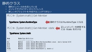 260
静的クラス
• 静的メンバーのみを含んでいる
• メソッドやプロパティのリファレンス
• 新しいオブジェクトを作成することができない
PS C:¥> [System.math] | Get-Member
TypeName: System.RuntimeType
PS C:¥> [System.Math] | Get-Member -static
TypeName: System.Math
Name MemberType Definition
---- ---------- ----------
Abs Method static System.SByte Abs(System.SByte value), static System.Int16
Acos Method static double Acos(double d)
Asin Method static double Asin(double d)
Atan Method static double Atan(double d)
Atan2 Method static double Atan2(double y, double x)
・・・
静的クラスは RuntimeType になる
正しいメンバーを参照する
には -Static を付ける
 