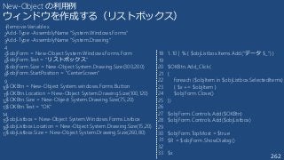 262
New-Object の利用例
ウィンドウを作成する（リストボックス）
Remove-Variable x
Add-Type -AssemblyName "System.Windows.Forms"
Add-Type -AssemblyName "System.Drawing"
$objForm = New-Object System.Windows.Forms.Form
$objForm.Text = "リストボックス"
$objForm.Size = New-Object System.Drawing.Size(300,200)
$objForm.StartPosition = "CenterScreen"
$OKBtn = New-Object System.windows.Forms.Button
$OKBtn.Location = New-Object System.Drawing.Size(100,120)
$OKBtn.Size = New-Object System.Drawing.Size(75,20)
$OKBtn.Text = "OK"
$objListbox = New-Object System.Windows.Forms.Listbox
$objListbox.Location = New-Object System.Drawing.Size(15,20)
$objListbox.Size = New-Object System.Drawing.Size(260,80)
1..10 | % { $objListbox.Items.Add(“データ $_") }
$OKBtn.Add_Click(
{
foreach ($objItem in $objListbox.SelectedItems)
{ $x += $objItem }
$objForm.Close()
})
$objForm.Controls.Add($OKBtn)
$objForm.Controls.Add($objListbox)
$objForm.TopMost = $true
$R = $objForm.ShowDialog()
$x
1
2
3
4
5
6
7
8
9
10
11
12
13
14
15
16
17
18
19
20
21
22
23
24
25
26
27
28
29
30
31
32
33
 