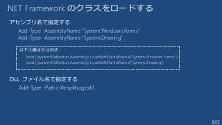 263
.NET Framework のクラスをロードする
Add-Type -AssemblyName "System.Windows.Forms"
Add-Type -AssemblyName "System.Drawing"
[void] [system.Reflection.Assembly]::LoadWithPartialName("System.Windows.Forms")
[void] [system.Reflection.Assembly]::LoadWithPartialName("System.Drawing")
以下の書き方は旧式
アセンブリ名で指定する
Add-Type -Path c:¥tmp¥hoge.dll
DLL ファイル名で指定する
 