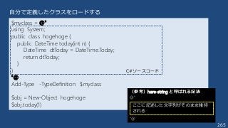 265
自分で定義したクラスをロードする
$myclass = @"
using System;
public class hogehoge {
public DateTime today(int n) {
DateTime dtToday = DateTime.Today;
return dtToday;
}
}
"@
Add-Type -TypeDefinition $myclass
$obj = New-Object hogehoge
$obj.today(1)
C#ソースコード
（参考）here-string と呼ばれる記法
@”
“@
ここに記述した文字列がそのまま維持
される
 