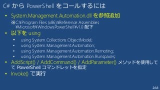 268
C# から PowerShell をコールするには
• System.Management.Automation.dll を参照追加
※C:¥Program Files (x86)¥Reference Assemblies
¥Microsoft¥WindowsPowerShell¥v1.0 配下
• 以下を using
• using System.Collections.ObjectModel;
• using System.Management.Automation;
• using System.Management.Automation.Remoting;
• using System.Management.Automation.Runspaces;
• AddScript() / AddCommand() / AddParameter() メソッドを使用して
て PowerShell コマンドレットを指定
• Invoke() で実行
 
