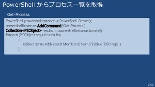 269
PowerShell powershellInstance = PowerShell.Create();
powershellInstance.AddCommand("Get-Process”)
Collection<PSObject> results = powershellInstance.Invoke();
foreach (PSObject result in results)
{
listBox1.Items.Add( result.Members[“Name”].Value.ToString() );
}
PowerShell からプロセス一覧を取得
Get-Process
 