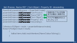 271
PowerShell powershellInstance = PowerShell.Create();
powershellInstance.AddCommand("Get-Process”)
powershellInstance.AddParameter(“Name",”MS*”);
powershellInstance.AddCommand("Sort-Object");
powershellInstance.AddParameter(“Property","id");
powershellInstance.AddParameter("descending");
Collection<PSObject> results = powershellInstance.Invoke();
foreach (PSObject result in results)
{
listBox1.Items.Add( result.Members[“Name”].Value.ToString() );
}
Get-Process -Name MS* | Sort-Object -Property ID -descending
名前付きパラメタを指
定する場合に使用する
パイプで接続されたコ
マンドレット
 