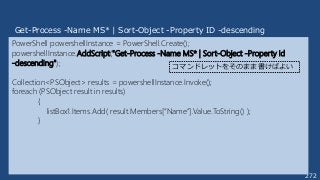 272
PowerShell powershellInstance = PowerShell.Create();
powershellInstance.AddScript("Get-Process -Name MS* | Sort-Object -Property id
-descending");
Collection<PSObject> results = powershellInstance.Invoke();
foreach (PSObject result in results)
{
listBox1.Items.Add( result.Members[“Name”].Value.ToString() );
}
Get-Process -Name MS* | Sort-Object -Property ID -descending
コマンドレットをそのまま書けばよい
 