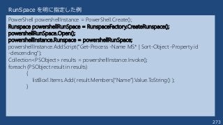 273
PowerShell powershellInstance = PowerShell.Create();
Runspace powershellRunSpace = RunspaceFactory.CreateRunspace();
powershellRunSpace.Open();
powershellInstance.Runspace = powershellRunSpace;
powershellInstance.AddScript("Get-Process -Name MS* | Sort-Object -Property id
-descending");
Collection<PSObject> results = powershellInstance.Invoke();
foreach (PSObject result in results)
{
listBox1.Items.Add( result.Members[“Name”].Value.ToString() );
}
RunSpace を明に指定した例
 