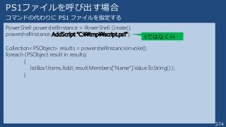 274
PS1ファイルを呼び出す場合
PowerShell powershellInstance = PowerShell.Create();
powershellInstance.AddScript(“C:¥¥tmp¥¥script.ps1");
Collection<PSObject> results = powershellInstance.Invoke();
foreach (PSObject result in results)
{
listBox1.Items.Add( result.Members[“Name”].Value.ToString() );
}
コマンドの代わりに PS1 ファイルを指定する
¥ではなく¥¥
 
