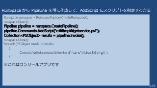 275
Runspace runspace = RunspaceFactory.CreateRunspace();
runspace.Open();
Pipeline pipeline = runspace.CreatePipeline();
pipeline.Commands.AddScript("c:¥¥tmp¥¥getservice.ps1");
Collection<PSObject> results = pipeline.Invoke();
runspace.Close();
foreach (PSObject result in results)
{
Console.WriteLine(result.Members["Name"].Value.ToString() );
}
RunSpace から PipeLine を明に作成して、AddScript にスクリプトを指定する方法
※これはコンソールアプリです
 