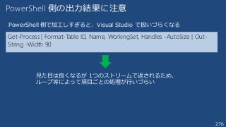276
Get-Process | Format-Table ID, Name, WorkingSet, Handles -AutoSize | Out-
String -Width 90
PowerShell 側の出力結果に注意
PowerShell 側で加工しすぎると、Visual Studio で扱いづらくなる
見た目は良くなるが 1つのストリームで返されるため、
ループ等によって項目ごとの処理が行いづらい
 