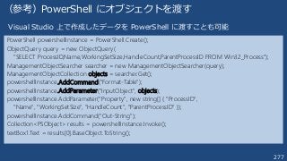277
（参考）PowerShell にオブジェクトを渡す
PowerShell powershellInstance = PowerShell.Create();
ObjectQuery query = new ObjectQuery(
"SELECT ProcessID,Name,WorkingSetSize,HandleCount,ParentProcessID FROM Win32_Process");
ManagementObjectSearcher searcher = new ManagementObjectSearcher(query);
ManagementObjectCollection objects = searcher.Get();
powershellInstance.AddCommand("Format-Table");
powershellInstance.AddParameter("InputObject", objects);
powershellInstance.AddParameter("Property", new string[] { "ProcessID",
"Name", "WorkingSetSize", "HandleCount", "ParentProcessID" });
powershellInstance.AddCommand("Out-String");
Collection<PSObject> results = powershellInstance.Invoke();
textBox1.Text = results[0].BaseObject.ToString();
Visual Studio 上で作成したデータを PowerShell に渡すことも可能
 