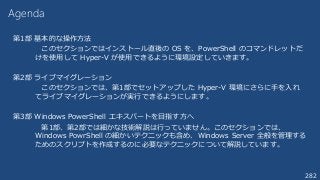 282
Agenda
第1部 基本的な操作方法
このセクションではインストール直後の OS を、PowerShell のコマンドレットだ
けを使用して Hyper-V が使用できるように環境設定していきます。
第2部 ライブマイグレーション
このセクションでは、第1部でセットアップした Hyper-V 環境にさらに手を入れ
てライブマイグレーションが実行できるようにします。
第3部 Windows PowerShell エキスパートを目指す方へ
第1部、第2部では細かな技術解説は行っていません。このセクションでは、
Windows PowrShell の細かいテクニックも含め、Windows Server 全般を管理する
ためのスクリプトを作成するのに必要なテクニックについて解説しています。
 