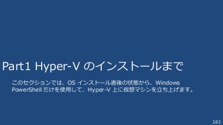 283
Part1 Hyper-V のインストールまで
このセクションでは、OS インストール直後の状態から、Windows
PowerShell だけを使用して、Hyper-V 上に仮想マシンを立ち上げます。
 