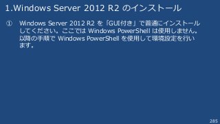 285
1.Windows Server 2012 R2 のインストール
① Windows Server 2012 R2 を「GUI付き」で普通にインストール
してください。ここでは Windows PowerShell は使用しません。
以降の手順で Windows PowerShell を使用して環境設定を行い
ます。
 