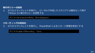 287
実行ポリシーの設定
① 以下のコマンドレットを実行し、ローカルで作成したスクリプトは署名なしで実行
できるように実行ポリシーを変更する
PS C:¥>Set-ExecutionPolicy RemoteSigned
PS C:¥>Enable-PSRemoting –force
リモーティングの有効化
① 以下のコマンドレットを実行し、PowerShell によるリモート管理を有効にする
 