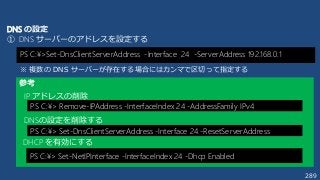 289
PS C:¥>Set-DnsClientServerAddress -Interface 24 -ServerAddress 192.168.0.1
DNS の設定
① DNS サーバーのアドレスを設定する
参考
PS C:¥> Remove-IPAddress -InterfaceIndex 24 -AddressFamily IPv4
IP アドレスの削除
PS C:¥> Set-DnsClientServerAddress -Interface 24 -ResetServerAddress
DNSの設定を削除する
PS C:¥> Set-NetIPInterface -InterfaceIndex 24 -Dhcp Enabled
DHCP を有効にする
※ 複数の DNS サーバーが存在する場合にはカンマで区切って指定する
 
