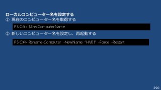 290
PS C:¥> $Env:ComputerName
ローカルコンピューター名を設定する
① 現在のコンピューター名を取得する
② 新しいコンピューター名を設定し、再起動する
PS C:¥> Rename-Computer -NewName “HV01” -Force -Restart
 