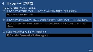 294
4. Hyper-V の構成
Hyper-V 役割をインストールする
① 以下のコマンドで現在インストールされている役割と機能の一覧を参照する
② 以下のコマンドを実行して、Hyper-V 役割と管理ツール群をインストールし再起動する
③ Hyper-V 関連のコマンドレットを確認する
PS C:¥> Get-WindowsFeature
PS C:¥> Add-WindowsFeature Hyper-V -IncrudeAllSubFeature -IncludeManagementTools
-Restart
PS C:¥> Get-Command -Module Hyper-V
 