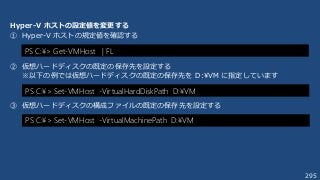 295
Hyper-V ホストの設定値を変更する
① Hyper-V ホストの規定値を確認する
② 仮想ハードディスクの既定の保存先を設定する
※以下の例では仮想ハードディスクの既定の保存先を D:¥VM に指定しています
③ 仮想ハードディスクの構成ファイルの既定の保存先を設定する
PS C:¥> Set-VMHost -VirtualHardDiskPath D:¥VM
PS C:¥> Set-VMHost -VirtualMachinePath D:¥VM
PS C:¥> Get-VMHost | FL
 