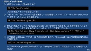 298
仮想スイッチの作成
① 仮想スイッチの一覧を表示する
※まだ仮想スイッチは存在しません
② ネットワークアダプターの一覧を表示し、外部仮想スイッチにバインドするネットワーク
アダプターの Name 値を確認する
③ 新しい外部スイッチを “ExternalSwitch” という名前で作成する。以下の例ではバインド
先のネットワークアダプタ名は“イーサネット”として指定している。
④ ②で確認したHyper-V ホストの NIC が仮想化され、“ExternalSwitch”に接続されたこと
を確認する
※ “vEthernet (ExternalSwitch)” という仮想NIC が新たに作成されたことを確認してく
ださい
PS C:¥> Get-VMSwitch
PS C:¥> New-VMSwitch -Name “ExternalSwitch” -NetAdapterInterName “イーサネット”
-AllowManagementOS $True
PS C:¥> Get-NetAdapter | FL
PS C:¥> Get-NetAdapter | FL
 