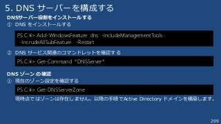 299
5. DNS サーバーを構成する
DNSサーバー役割をインストールする
① DNS をインストールする
② DNS サービス関連のコマンドレットを確認する
DNS ゾーン の確認
① 現在のゾーン設定を確認する
現時点ではゾーンは存在しません。以降の手順でActive Directory ドメインを構築します。
PS C:¥> Add-WindowsFeature dns -IncludeManagementTools
-IncrudeAllSubFeature -Restart
PS C:¥> Get-Command *DNSServer*
PS C:¥> Get-DNSServerZone
 