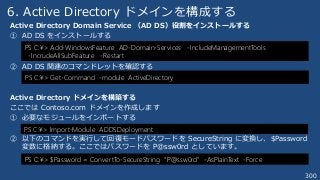 300
6. Active Directory ドメインを構成する
Active Directory Domain Service （AD DS）役割をインストールする
① AD DS をインストールする
② AD DS 関連のコマンドレットを確認する
Active Directory ドメインを構築する
ここでは Contoso.com ドメインを作成します
① 必要なモジュールをインポートする
② 以下のコマンドを実行して回復モードパスワードを SecureString に変換し、$Password
変数に格納する。ここではパスワードを P@ssw0rd としています。
PS C:¥> Add-WindowsFeature AD-Domain-Services -IncludeManagementTools
-IncrudeAllSubFeature -Restart
PS C:¥> Get-Command -module ActiveDirectory
PS C:¥> Import-Module ADDSDeployment
PS C:¥> $Password = ConvertTo-SecureString “P@ssw0rd” -AsPlainText -Force
 