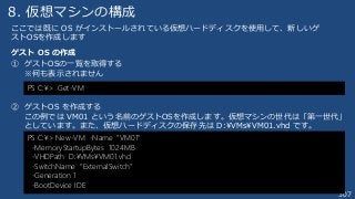 307
8. 仮想マシンの構成
ゲスト OS の作成
① ゲストOSの一覧を取得する
※何も表示されません
② ゲストOS を作成する
この例では VM01 という名前のゲストOSを作成します。仮想マシンの世代は「第一世代」
としています。また、仮想ハードディスクの保存先は D:¥VMs¥VM01.vhd です。
PS C:¥> Get-VM
ここでは既に OS がインストールされている仮想ハードディスクを使用して、新しいゲ
ストOSを作成します
PS C:¥> New-VM -Name “VM01”
-MemoryStartupBytes 1024MB
-VHDPath D:¥VMs¥VM01.vhd
-SwitchName “ExternalSwitch”
-Generation 1
-BootDevice IDE
 