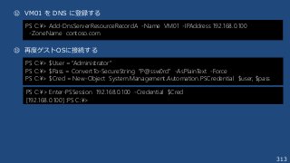 313
⑫ VM01 を DNS に登録する
⑬ 再度ゲストOSに接続する
PS C:¥> Add-DnsServerResourceRecordA -Name VM01 -IPAddress 192.168.0.100
-ZoneName contoso.com
PS C:¥> $User = “Administrator”
PS C:¥> $Pass = ConvertTo-SecureString “P@ssw0rd” -AsPlainText -Force
PS C:¥> $Cred = New-Object System.Management.Automation.PSCredential $user, $pass
PS C:¥> Enter-PSSession 192.168.0.100 -Credential $Cred
[192.168.0.100] :PS C:¥>
 