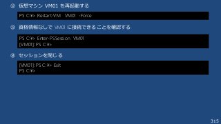 315
⑫ 仮想マシン VM01 を再起動する
⑬ 資格情報なしで VM01 に接続できることを確認する
⑭ セッションを閉じる
PS C:¥> Restart-VM VM01 -Force
PS C:¥> Enter-PSSession VM01
[VM01]: PS C:¥>
[VM01]: PS C:¥> Exit
PS C:¥>
 