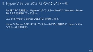 318
9. Hyper-V Server 2012 R2 のインストール
2台目の PC を用意し、Hyper-V がインストールされた Windows Server
2012 R2 を用意してください。
ここでは Hyper-V Server 2012 R2 を使用します。
Hyper-V Server 2012 R2 をインストールすると自動的に Hyper-V もイ
ンストールされます。
 